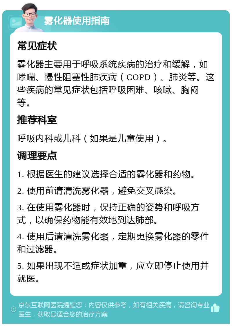 雾化器使用指南 常见症状 雾化器主要用于呼吸系统疾病的治疗和缓解，如哮喘、慢性阻塞性肺疾病（COPD）、肺炎等。这些疾病的常见症状包括呼吸困难、咳嗽、胸闷等。 推荐科室 呼吸内科或儿科（如果是儿童使用）。 调理要点 1. 根据医生的建议选择合适的雾化器和药物。 2. 使用前请清洗雾化器，避免交叉感染。 3. 在使用雾化器时，保持正确的姿势和呼吸方式，以确保药物能有效地到达肺部。 4. 使用后请清洗雾化器，定期更换雾化器的零件和过滤器。 5. 如果出现不适或症状加重，应立即停止使用并就医。