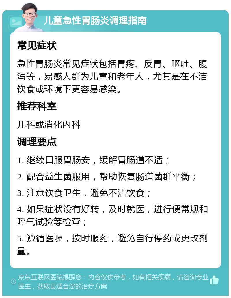 儿童急性胃肠炎调理指南 常见症状 急性胃肠炎常见症状包括胃疼、反胃、呕吐、腹泻等，易感人群为儿童和老年人，尤其是在不洁饮食或环境下更容易感染。 推荐科室 儿科或消化内科 调理要点 1. 继续口服胃肠安，缓解胃肠道不适； 2. 配合益生菌服用，帮助恢复肠道菌群平衡； 3. 注意饮食卫生，避免不洁饮食； 4. 如果症状没有好转，及时就医，进行便常规和呼气试验等检查； 5. 遵循医嘱，按时服药，避免自行停药或更改剂量。