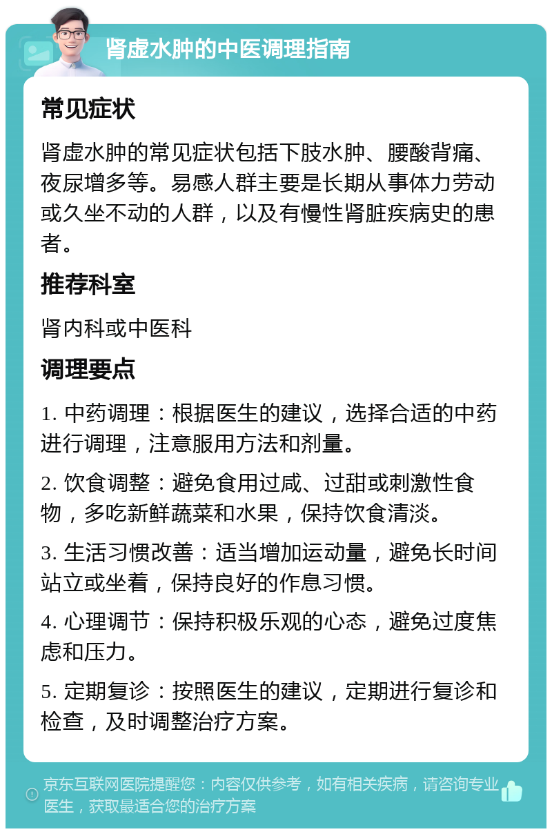 肾虚水肿的中医调理指南 常见症状 肾虚水肿的常见症状包括下肢水肿、腰酸背痛、夜尿增多等。易感人群主要是长期从事体力劳动或久坐不动的人群，以及有慢性肾脏疾病史的患者。 推荐科室 肾内科或中医科 调理要点 1. 中药调理：根据医生的建议，选择合适的中药进行调理，注意服用方法和剂量。 2. 饮食调整：避免食用过咸、过甜或刺激性食物，多吃新鲜蔬菜和水果，保持饮食清淡。 3. 生活习惯改善：适当增加运动量，避免长时间站立或坐着，保持良好的作息习惯。 4. 心理调节：保持积极乐观的心态，避免过度焦虑和压力。 5. 定期复诊：按照医生的建议，定期进行复诊和检查，及时调整治疗方案。