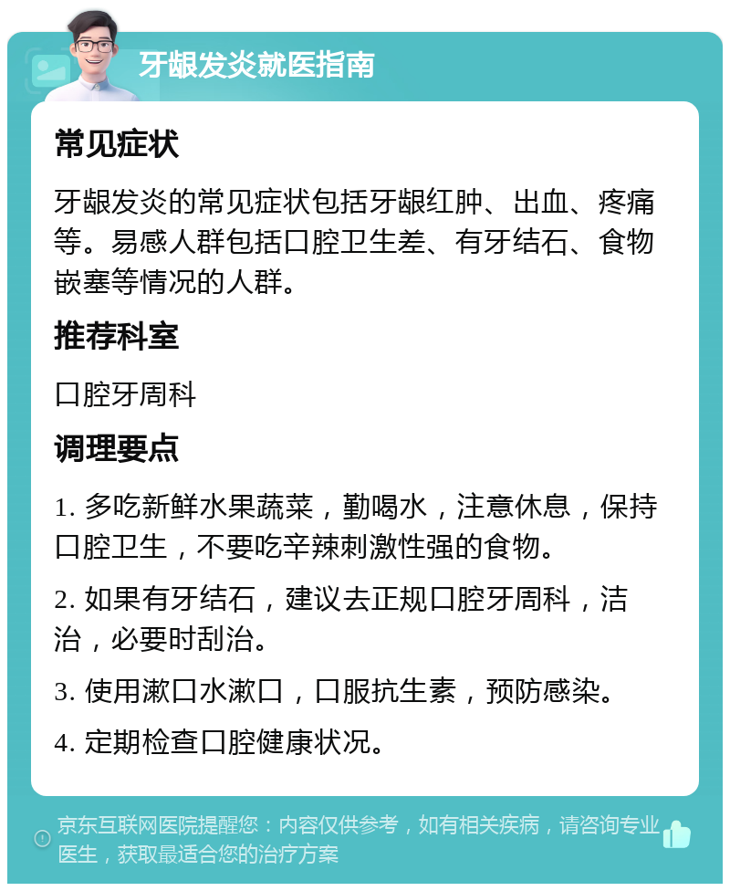 牙龈发炎就医指南 常见症状 牙龈发炎的常见症状包括牙龈红肿、出血、疼痛等。易感人群包括口腔卫生差、有牙结石、食物嵌塞等情况的人群。 推荐科室 口腔牙周科 调理要点 1. 多吃新鲜水果蔬菜，勤喝水，注意休息，保持口腔卫生，不要吃辛辣刺激性强的食物。 2. 如果有牙结石，建议去正规口腔牙周科，洁治，必要时刮治。 3. 使用漱口水漱口，口服抗生素，预防感染。 4. 定期检查口腔健康状况。