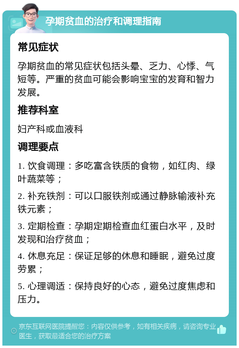 孕期贫血的治疗和调理指南 常见症状 孕期贫血的常见症状包括头晕、乏力、心悸、气短等。严重的贫血可能会影响宝宝的发育和智力发展。 推荐科室 妇产科或血液科 调理要点 1. 饮食调理：多吃富含铁质的食物，如红肉、绿叶蔬菜等； 2. 补充铁剂：可以口服铁剂或通过静脉输液补充铁元素； 3. 定期检查：孕期定期检查血红蛋白水平，及时发现和治疗贫血； 4. 休息充足：保证足够的休息和睡眠，避免过度劳累； 5. 心理调适：保持良好的心态，避免过度焦虑和压力。