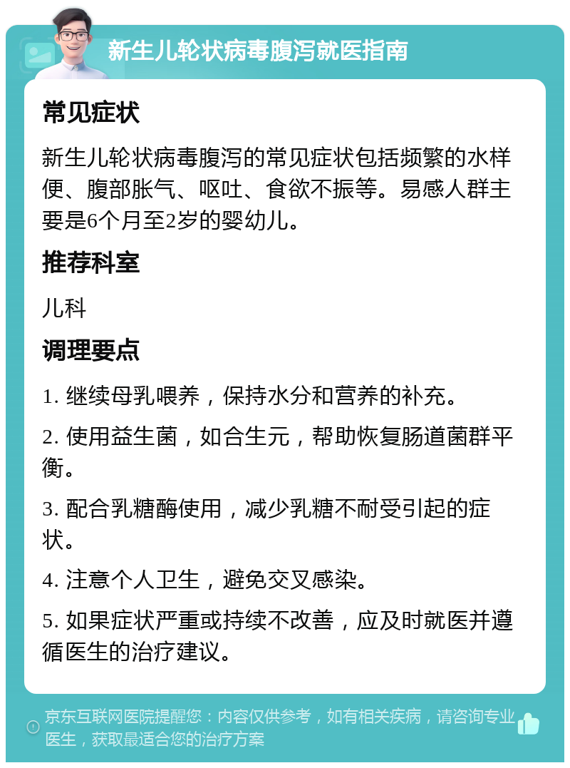 新生儿轮状病毒腹泻就医指南 常见症状 新生儿轮状病毒腹泻的常见症状包括频繁的水样便、腹部胀气、呕吐、食欲不振等。易感人群主要是6个月至2岁的婴幼儿。 推荐科室 儿科 调理要点 1. 继续母乳喂养，保持水分和营养的补充。 2. 使用益生菌，如合生元，帮助恢复肠道菌群平衡。 3. 配合乳糖酶使用，减少乳糖不耐受引起的症状。 4. 注意个人卫生，避免交叉感染。 5. 如果症状严重或持续不改善，应及时就医并遵循医生的治疗建议。