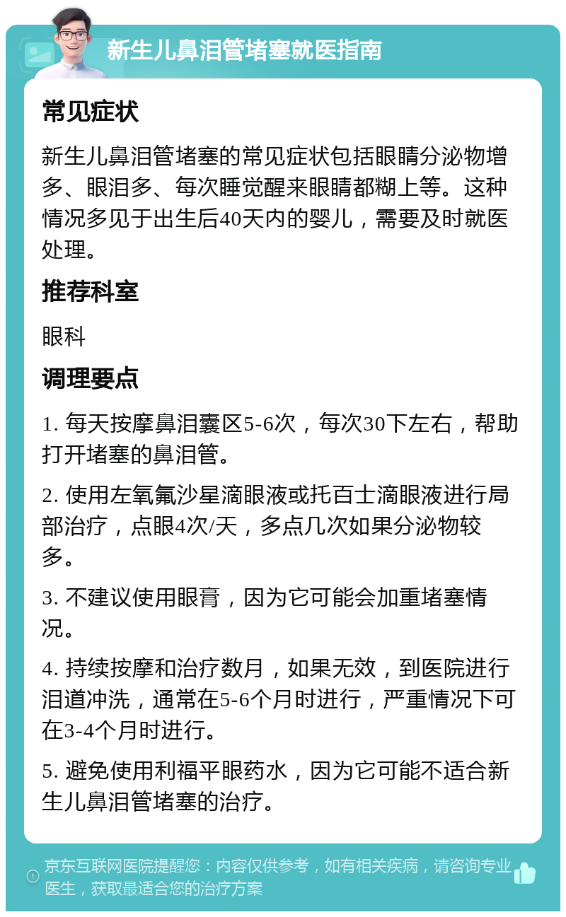 新生儿鼻泪管堵塞就医指南 常见症状 新生儿鼻泪管堵塞的常见症状包括眼睛分泌物增多、眼泪多、每次睡觉醒来眼睛都糊上等。这种情况多见于出生后40天内的婴儿，需要及时就医处理。 推荐科室 眼科 调理要点 1. 每天按摩鼻泪囊区5-6次，每次30下左右，帮助打开堵塞的鼻泪管。 2. 使用左氧氟沙星滴眼液或托百士滴眼液进行局部治疗，点眼4次/天，多点几次如果分泌物较多。 3. 不建议使用眼膏，因为它可能会加重堵塞情况。 4. 持续按摩和治疗数月，如果无效，到医院进行泪道冲洗，通常在5-6个月时进行，严重情况下可在3-4个月时进行。 5. 避免使用利福平眼药水，因为它可能不适合新生儿鼻泪管堵塞的治疗。