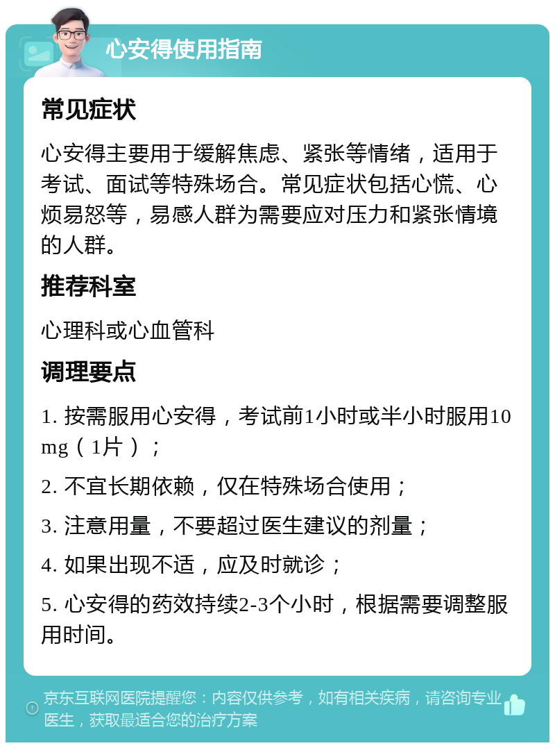 心安得使用指南 常见症状 心安得主要用于缓解焦虑、紧张等情绪，适用于考试、面试等特殊场合。常见症状包括心慌、心烦易怒等，易感人群为需要应对压力和紧张情境的人群。 推荐科室 心理科或心血管科 调理要点 1. 按需服用心安得，考试前1小时或半小时服用10mg（1片）； 2. 不宜长期依赖，仅在特殊场合使用； 3. 注意用量，不要超过医生建议的剂量； 4. 如果出现不适，应及时就诊； 5. 心安得的药效持续2-3个小时，根据需要调整服用时间。