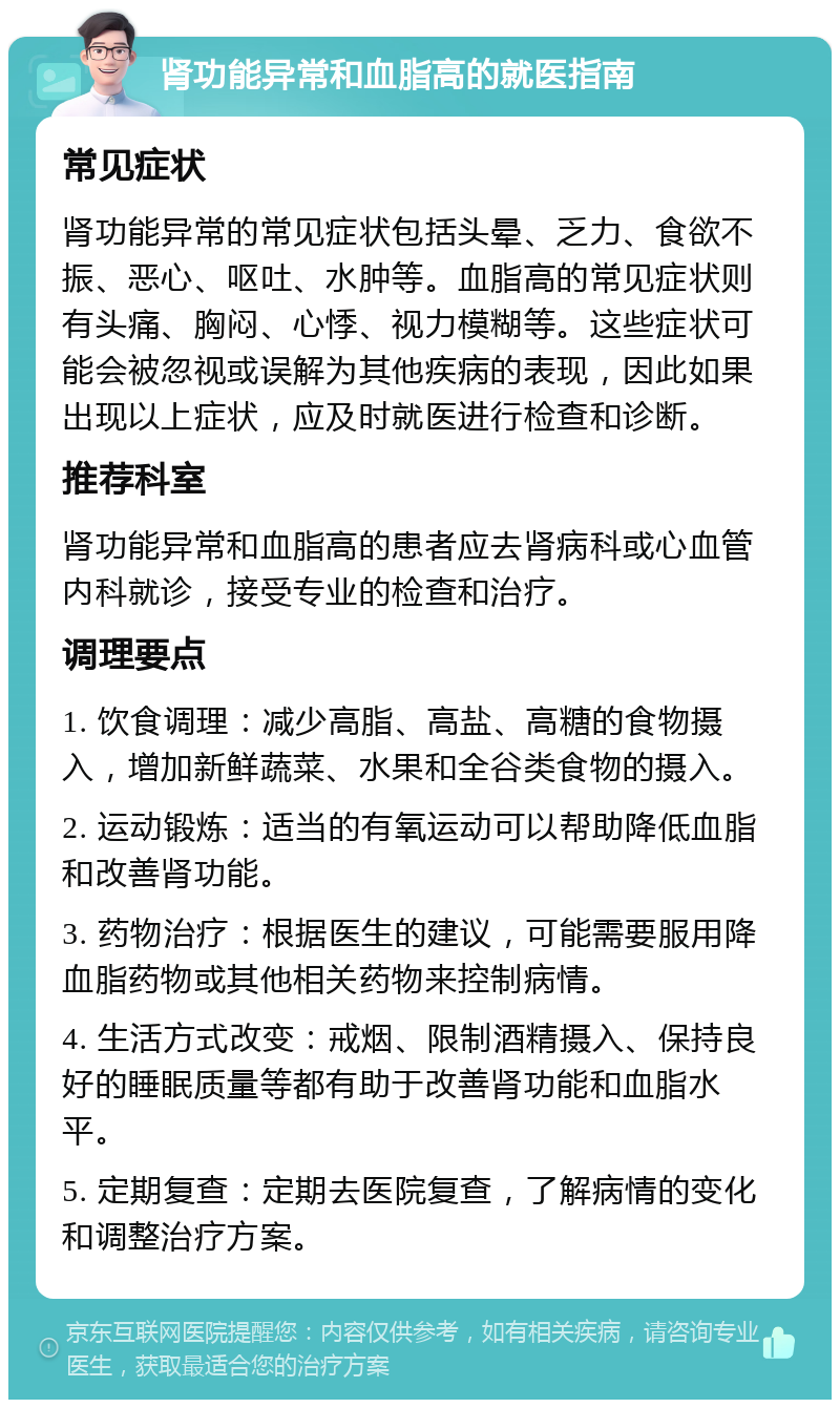 肾功能异常和血脂高的就医指南 常见症状 肾功能异常的常见症状包括头晕、乏力、食欲不振、恶心、呕吐、水肿等。血脂高的常见症状则有头痛、胸闷、心悸、视力模糊等。这些症状可能会被忽视或误解为其他疾病的表现，因此如果出现以上症状，应及时就医进行检查和诊断。 推荐科室 肾功能异常和血脂高的患者应去肾病科或心血管内科就诊，接受专业的检查和治疗。 调理要点 1. 饮食调理：减少高脂、高盐、高糖的食物摄入，增加新鲜蔬菜、水果和全谷类食物的摄入。 2. 运动锻炼：适当的有氧运动可以帮助降低血脂和改善肾功能。 3. 药物治疗：根据医生的建议，可能需要服用降血脂药物或其他相关药物来控制病情。 4. 生活方式改变：戒烟、限制酒精摄入、保持良好的睡眠质量等都有助于改善肾功能和血脂水平。 5. 定期复查：定期去医院复查，了解病情的变化和调整治疗方案。