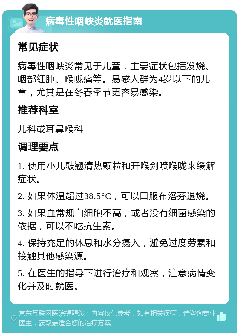 病毒性咽峡炎就医指南 常见症状 病毒性咽峡炎常见于儿童，主要症状包括发烧、咽部红肿、喉咙痛等。易感人群为4岁以下的儿童，尤其是在冬春季节更容易感染。 推荐科室 儿科或耳鼻喉科 调理要点 1. 使用小儿豉翘清热颗粒和开喉剑喷喉咙来缓解症状。 2. 如果体温超过38.5°C，可以口服布洛芬退烧。 3. 如果血常规白细胞不高，或者没有细菌感染的依据，可以不吃抗生素。 4. 保持充足的休息和水分摄入，避免过度劳累和接触其他感染源。 5. 在医生的指导下进行治疗和观察，注意病情变化并及时就医。