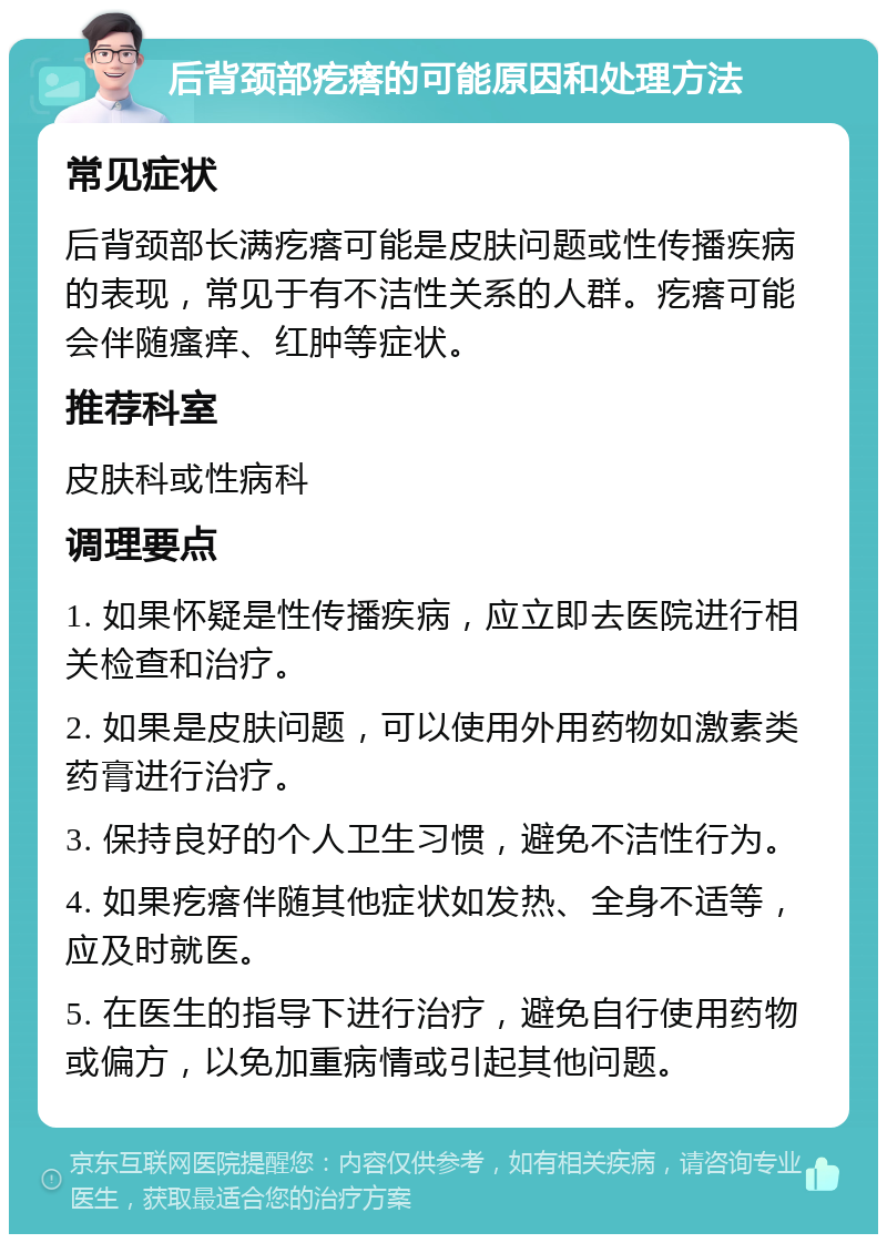 后背颈部疙瘩的可能原因和处理方法 常见症状 后背颈部长满疙瘩可能是皮肤问题或性传播疾病的表现，常见于有不洁性关系的人群。疙瘩可能会伴随瘙痒、红肿等症状。 推荐科室 皮肤科或性病科 调理要点 1. 如果怀疑是性传播疾病，应立即去医院进行相关检查和治疗。 2. 如果是皮肤问题，可以使用外用药物如激素类药膏进行治疗。 3. 保持良好的个人卫生习惯，避免不洁性行为。 4. 如果疙瘩伴随其他症状如发热、全身不适等，应及时就医。 5. 在医生的指导下进行治疗，避免自行使用药物或偏方，以免加重病情或引起其他问题。