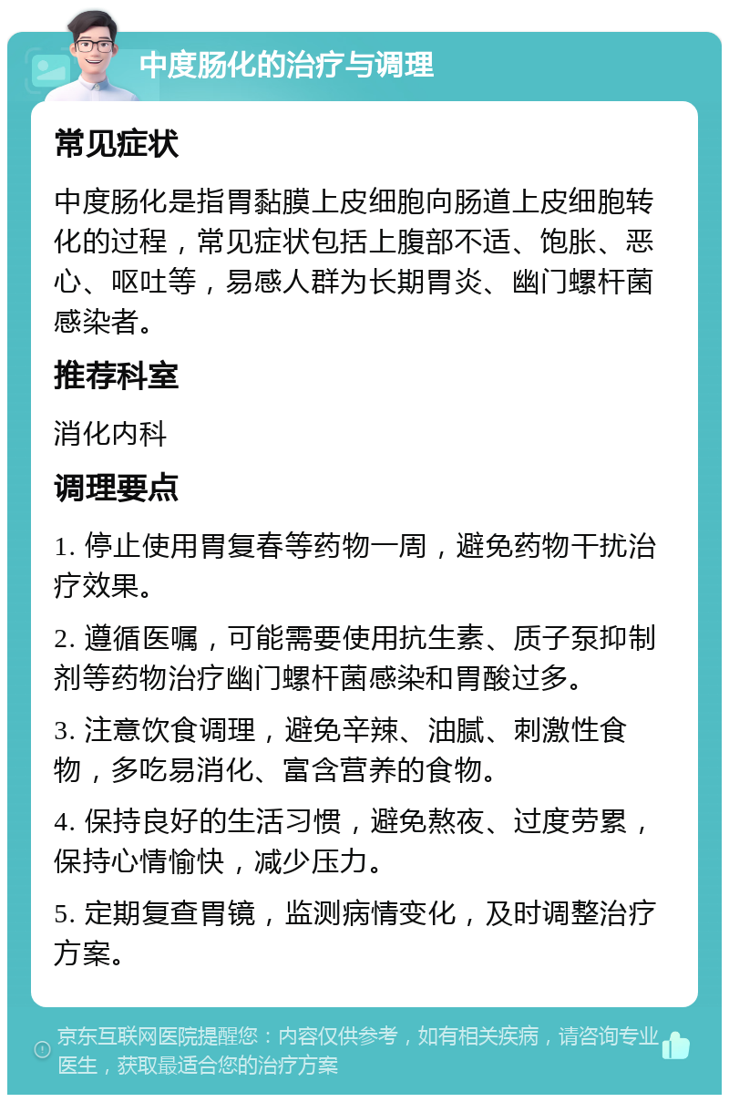 中度肠化的治疗与调理 常见症状 中度肠化是指胃黏膜上皮细胞向肠道上皮细胞转化的过程，常见症状包括上腹部不适、饱胀、恶心、呕吐等，易感人群为长期胃炎、幽门螺杆菌感染者。 推荐科室 消化内科 调理要点 1. 停止使用胃复春等药物一周，避免药物干扰治疗效果。 2. 遵循医嘱，可能需要使用抗生素、质子泵抑制剂等药物治疗幽门螺杆菌感染和胃酸过多。 3. 注意饮食调理，避免辛辣、油腻、刺激性食物，多吃易消化、富含营养的食物。 4. 保持良好的生活习惯，避免熬夜、过度劳累，保持心情愉快，减少压力。 5. 定期复查胃镜，监测病情变化，及时调整治疗方案。