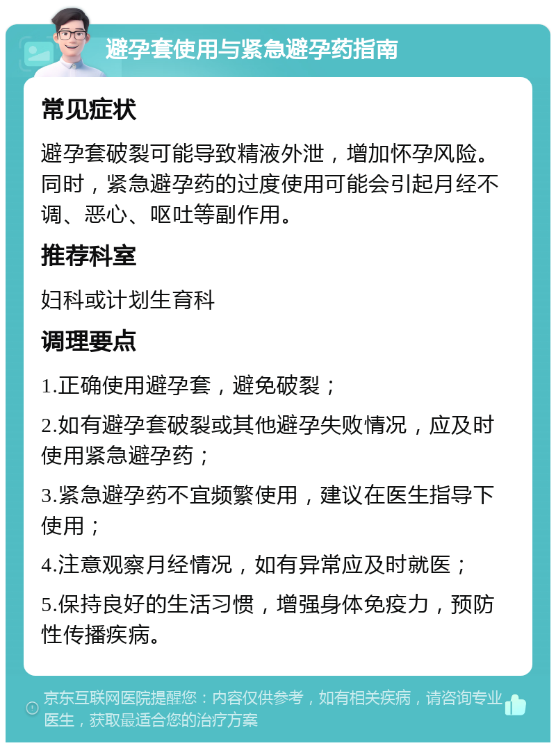 避孕套使用与紧急避孕药指南 常见症状 避孕套破裂可能导致精液外泄，增加怀孕风险。同时，紧急避孕药的过度使用可能会引起月经不调、恶心、呕吐等副作用。 推荐科室 妇科或计划生育科 调理要点 1.正确使用避孕套，避免破裂； 2.如有避孕套破裂或其他避孕失败情况，应及时使用紧急避孕药； 3.紧急避孕药不宜频繁使用，建议在医生指导下使用； 4.注意观察月经情况，如有异常应及时就医； 5.保持良好的生活习惯，增强身体免疫力，预防性传播疾病。