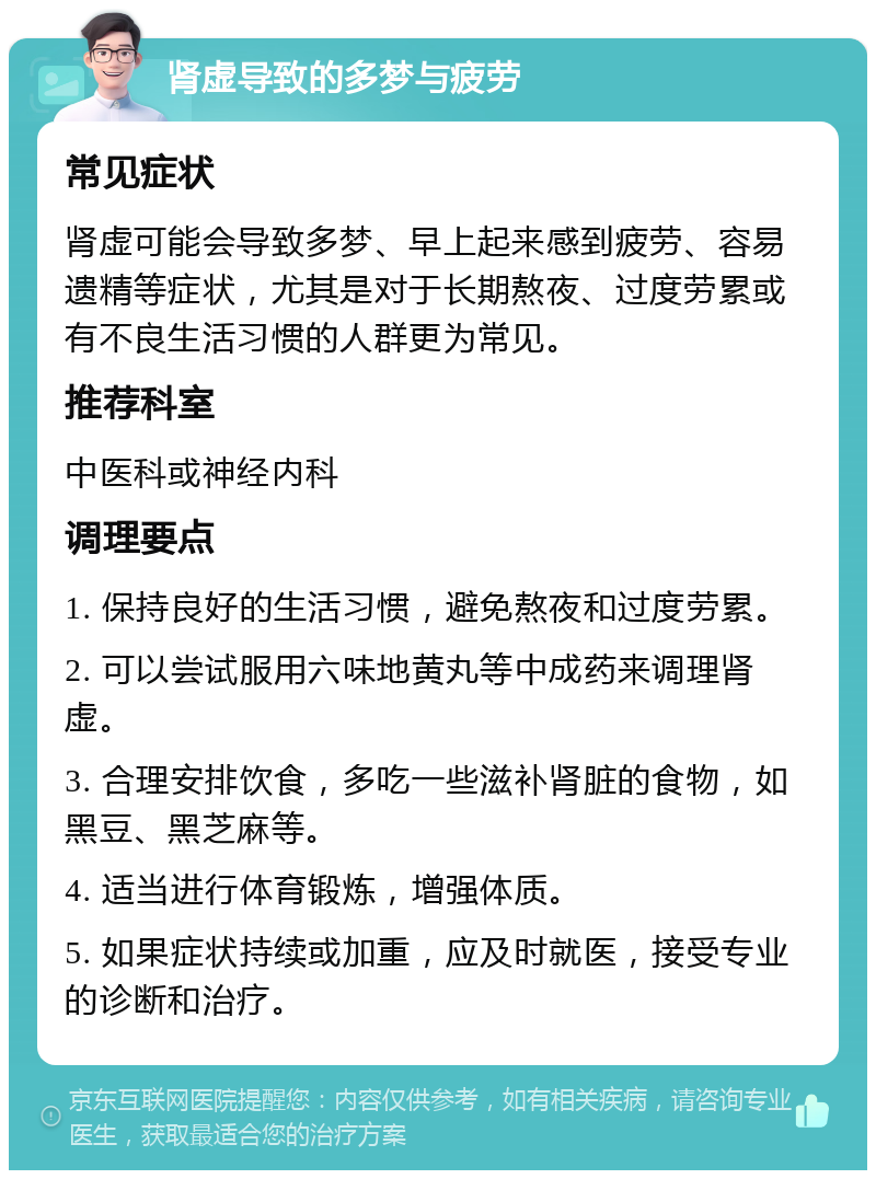 肾虚导致的多梦与疲劳 常见症状 肾虚可能会导致多梦、早上起来感到疲劳、容易遗精等症状，尤其是对于长期熬夜、过度劳累或有不良生活习惯的人群更为常见。 推荐科室 中医科或神经内科 调理要点 1. 保持良好的生活习惯，避免熬夜和过度劳累。 2. 可以尝试服用六味地黄丸等中成药来调理肾虚。 3. 合理安排饮食，多吃一些滋补肾脏的食物，如黑豆、黑芝麻等。 4. 适当进行体育锻炼，增强体质。 5. 如果症状持续或加重，应及时就医，接受专业的诊断和治疗。