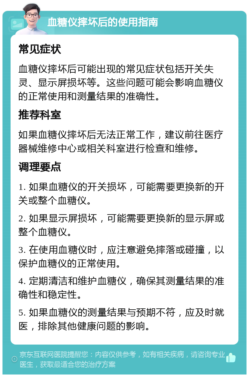 血糖仪摔坏后的使用指南 常见症状 血糖仪摔坏后可能出现的常见症状包括开关失灵、显示屏损坏等。这些问题可能会影响血糖仪的正常使用和测量结果的准确性。 推荐科室 如果血糖仪摔坏后无法正常工作，建议前往医疗器械维修中心或相关科室进行检查和维修。 调理要点 1. 如果血糖仪的开关损坏，可能需要更换新的开关或整个血糖仪。 2. 如果显示屏损坏，可能需要更换新的显示屏或整个血糖仪。 3. 在使用血糖仪时，应注意避免摔落或碰撞，以保护血糖仪的正常使用。 4. 定期清洁和维护血糖仪，确保其测量结果的准确性和稳定性。 5. 如果血糖仪的测量结果与预期不符，应及时就医，排除其他健康问题的影响。