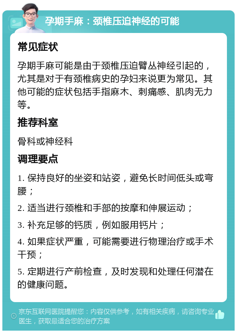 孕期手麻：颈椎压迫神经的可能 常见症状 孕期手麻可能是由于颈椎压迫臂丛神经引起的，尤其是对于有颈椎病史的孕妇来说更为常见。其他可能的症状包括手指麻木、刺痛感、肌肉无力等。 推荐科室 骨科或神经科 调理要点 1. 保持良好的坐姿和站姿，避免长时间低头或弯腰； 2. 适当进行颈椎和手部的按摩和伸展运动； 3. 补充足够的钙质，例如服用钙片； 4. 如果症状严重，可能需要进行物理治疗或手术干预； 5. 定期进行产前检查，及时发现和处理任何潜在的健康问题。