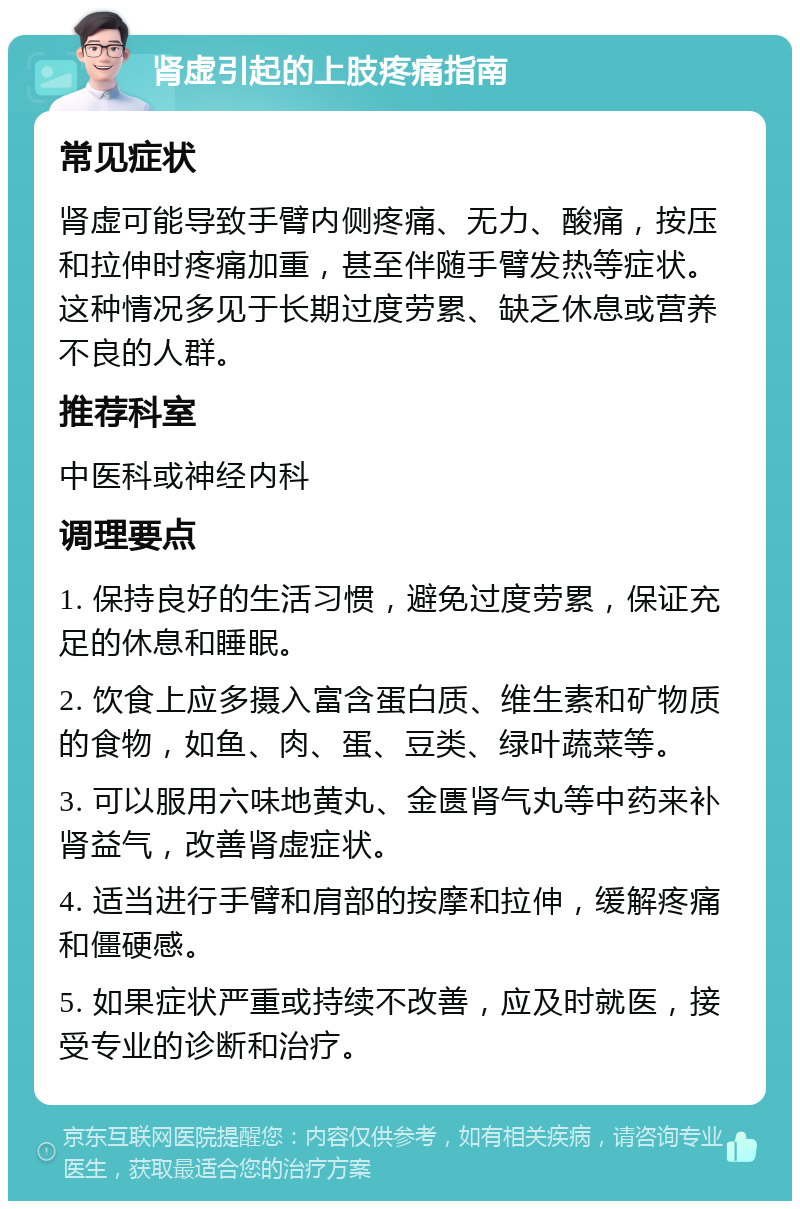 肾虚引起的上肢疼痛指南 常见症状 肾虚可能导致手臂内侧疼痛、无力、酸痛，按压和拉伸时疼痛加重，甚至伴随手臂发热等症状。这种情况多见于长期过度劳累、缺乏休息或营养不良的人群。 推荐科室 中医科或神经内科 调理要点 1. 保持良好的生活习惯，避免过度劳累，保证充足的休息和睡眠。 2. 饮食上应多摄入富含蛋白质、维生素和矿物质的食物，如鱼、肉、蛋、豆类、绿叶蔬菜等。 3. 可以服用六味地黄丸、金匮肾气丸等中药来补肾益气，改善肾虚症状。 4. 适当进行手臂和肩部的按摩和拉伸，缓解疼痛和僵硬感。 5. 如果症状严重或持续不改善，应及时就医，接受专业的诊断和治疗。