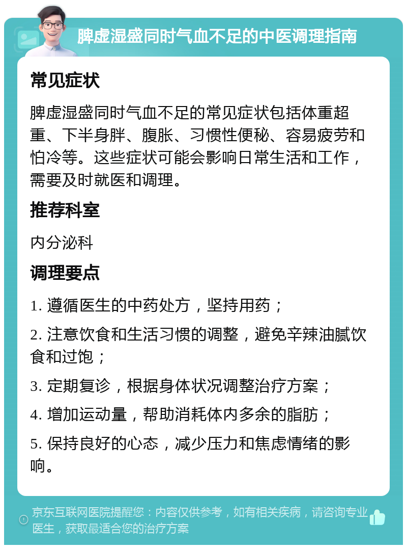 脾虚湿盛同时气血不足的中医调理指南 常见症状 脾虚湿盛同时气血不足的常见症状包括体重超重、下半身胖、腹胀、习惯性便秘、容易疲劳和怕冷等。这些症状可能会影响日常生活和工作，需要及时就医和调理。 推荐科室 内分泌科 调理要点 1. 遵循医生的中药处方，坚持用药； 2. 注意饮食和生活习惯的调整，避免辛辣油腻饮食和过饱； 3. 定期复诊，根据身体状况调整治疗方案； 4. 增加运动量，帮助消耗体内多余的脂肪； 5. 保持良好的心态，减少压力和焦虑情绪的影响。