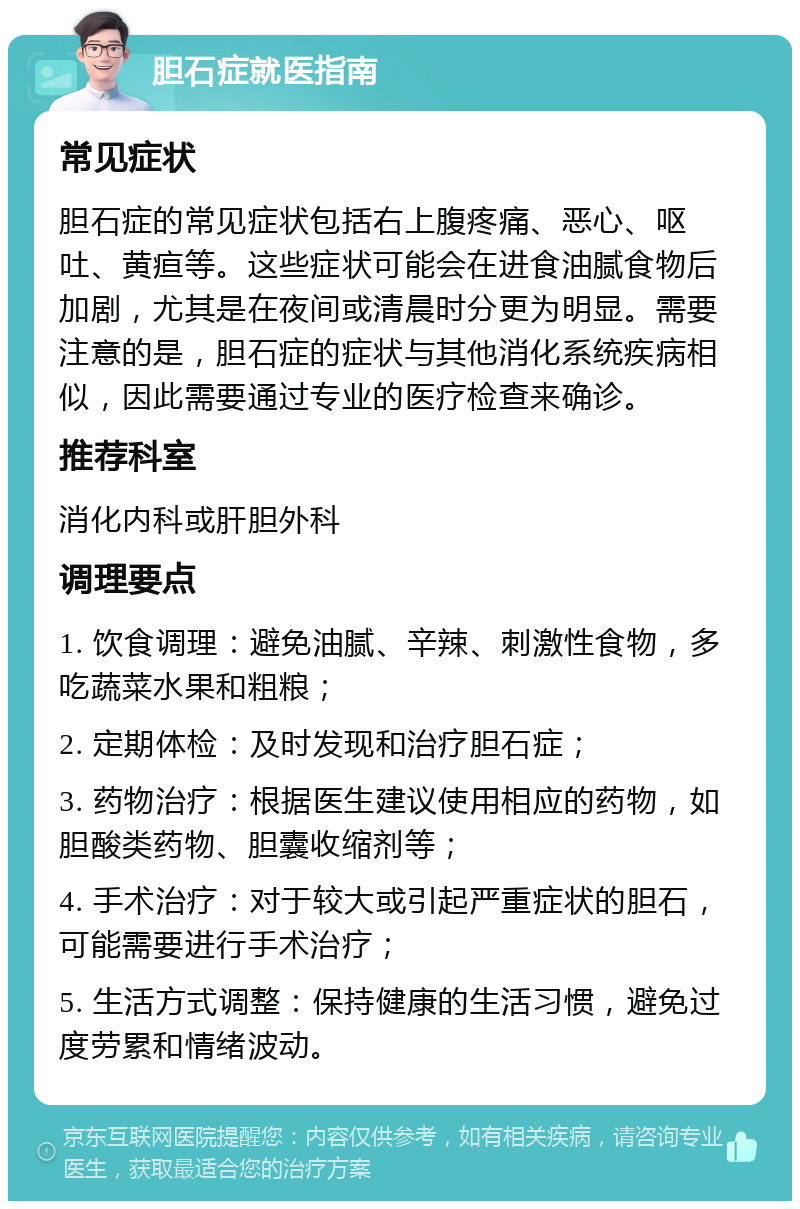 胆石症就医指南 常见症状 胆石症的常见症状包括右上腹疼痛、恶心、呕吐、黄疸等。这些症状可能会在进食油腻食物后加剧，尤其是在夜间或清晨时分更为明显。需要注意的是，胆石症的症状与其他消化系统疾病相似，因此需要通过专业的医疗检查来确诊。 推荐科室 消化内科或肝胆外科 调理要点 1. 饮食调理：避免油腻、辛辣、刺激性食物，多吃蔬菜水果和粗粮； 2. 定期体检：及时发现和治疗胆石症； 3. 药物治疗：根据医生建议使用相应的药物，如胆酸类药物、胆囊收缩剂等； 4. 手术治疗：对于较大或引起严重症状的胆石，可能需要进行手术治疗； 5. 生活方式调整：保持健康的生活习惯，避免过度劳累和情绪波动。