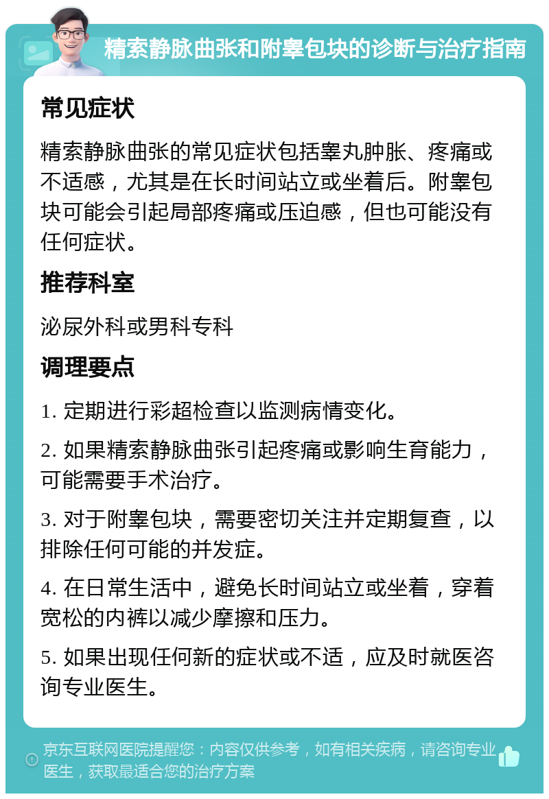 精索静脉曲张和附睾包块的诊断与治疗指南 常见症状 精索静脉曲张的常见症状包括睾丸肿胀、疼痛或不适感，尤其是在长时间站立或坐着后。附睾包块可能会引起局部疼痛或压迫感，但也可能没有任何症状。 推荐科室 泌尿外科或男科专科 调理要点 1. 定期进行彩超检查以监测病情变化。 2. 如果精索静脉曲张引起疼痛或影响生育能力，可能需要手术治疗。 3. 对于附睾包块，需要密切关注并定期复查，以排除任何可能的并发症。 4. 在日常生活中，避免长时间站立或坐着，穿着宽松的内裤以减少摩擦和压力。 5. 如果出现任何新的症状或不适，应及时就医咨询专业医生。