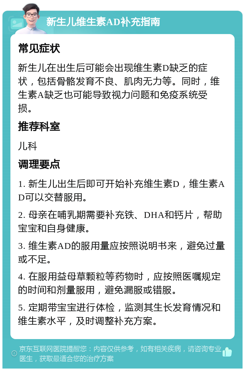 新生儿维生素AD补充指南 常见症状 新生儿在出生后可能会出现维生素D缺乏的症状，包括骨骼发育不良、肌肉无力等。同时，维生素A缺乏也可能导致视力问题和免疫系统受损。 推荐科室 儿科 调理要点 1. 新生儿出生后即可开始补充维生素D，维生素AD可以交替服用。 2. 母亲在哺乳期需要补充铁、DHA和钙片，帮助宝宝和自身健康。 3. 维生素AD的服用量应按照说明书来，避免过量或不足。 4. 在服用益母草颗粒等药物时，应按照医嘱规定的时间和剂量服用，避免漏服或错服。 5. 定期带宝宝进行体检，监测其生长发育情况和维生素水平，及时调整补充方案。