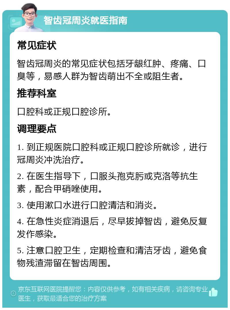 智齿冠周炎就医指南 常见症状 智齿冠周炎的常见症状包括牙龈红肿、疼痛、口臭等，易感人群为智齿萌出不全或阻生者。 推荐科室 口腔科或正规口腔诊所。 调理要点 1. 到正规医院口腔科或正规口腔诊所就诊，进行冠周炎冲洗治疗。 2. 在医生指导下，口服头孢克肟或克洛等抗生素，配合甲硝唑使用。 3. 使用漱口水进行口腔清洁和消炎。 4. 在急性炎症消退后，尽早拔掉智齿，避免反复发作感染。 5. 注意口腔卫生，定期检查和清洁牙齿，避免食物残渣滞留在智齿周围。