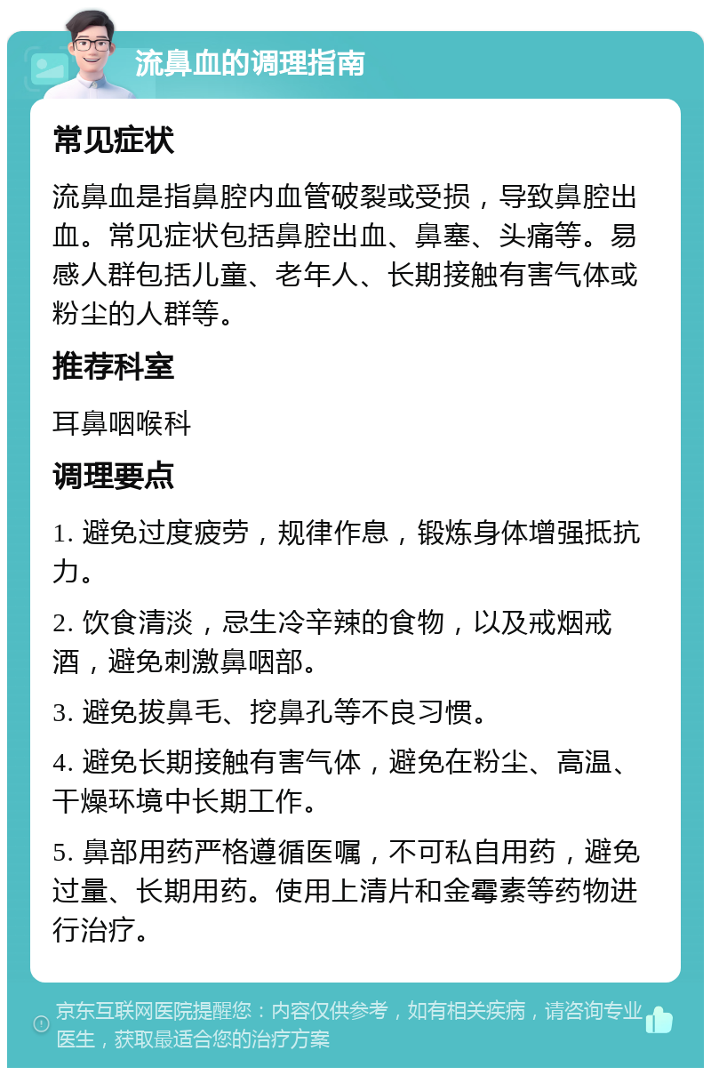 流鼻血的调理指南 常见症状 流鼻血是指鼻腔内血管破裂或受损，导致鼻腔出血。常见症状包括鼻腔出血、鼻塞、头痛等。易感人群包括儿童、老年人、长期接触有害气体或粉尘的人群等。 推荐科室 耳鼻咽喉科 调理要点 1. 避免过度疲劳，规律作息，锻炼身体增强抵抗力。 2. 饮食清淡，忌生冷辛辣的食物，以及戒烟戒酒，避免刺激鼻咽部。 3. 避免拔鼻毛、挖鼻孔等不良习惯。 4. 避免长期接触有害气体，避免在粉尘、高温、干燥环境中长期工作。 5. 鼻部用药严格遵循医嘱，不可私自用药，避免过量、长期用药。使用上清片和金霉素等药物进行治疗。