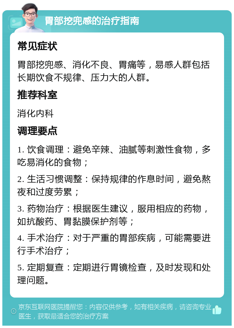 胃部挖兜感的治疗指南 常见症状 胃部挖兜感、消化不良、胃痛等，易感人群包括长期饮食不规律、压力大的人群。 推荐科室 消化内科 调理要点 1. 饮食调理：避免辛辣、油腻等刺激性食物，多吃易消化的食物； 2. 生活习惯调整：保持规律的作息时间，避免熬夜和过度劳累； 3. 药物治疗：根据医生建议，服用相应的药物，如抗酸药、胃黏膜保护剂等； 4. 手术治疗：对于严重的胃部疾病，可能需要进行手术治疗； 5. 定期复查：定期进行胃镜检查，及时发现和处理问题。