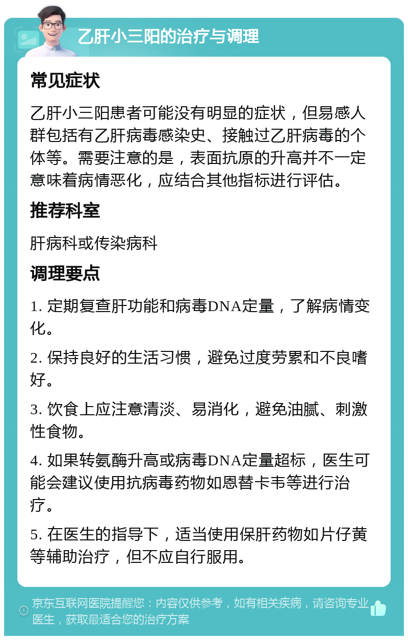 乙肝小三阳的治疗与调理 常见症状 乙肝小三阳患者可能没有明显的症状，但易感人群包括有乙肝病毒感染史、接触过乙肝病毒的个体等。需要注意的是，表面抗原的升高并不一定意味着病情恶化，应结合其他指标进行评估。 推荐科室 肝病科或传染病科 调理要点 1. 定期复查肝功能和病毒DNA定量，了解病情变化。 2. 保持良好的生活习惯，避免过度劳累和不良嗜好。 3. 饮食上应注意清淡、易消化，避免油腻、刺激性食物。 4. 如果转氨酶升高或病毒DNA定量超标，医生可能会建议使用抗病毒药物如恩替卡韦等进行治疗。 5. 在医生的指导下，适当使用保肝药物如片仔黄等辅助治疗，但不应自行服用。