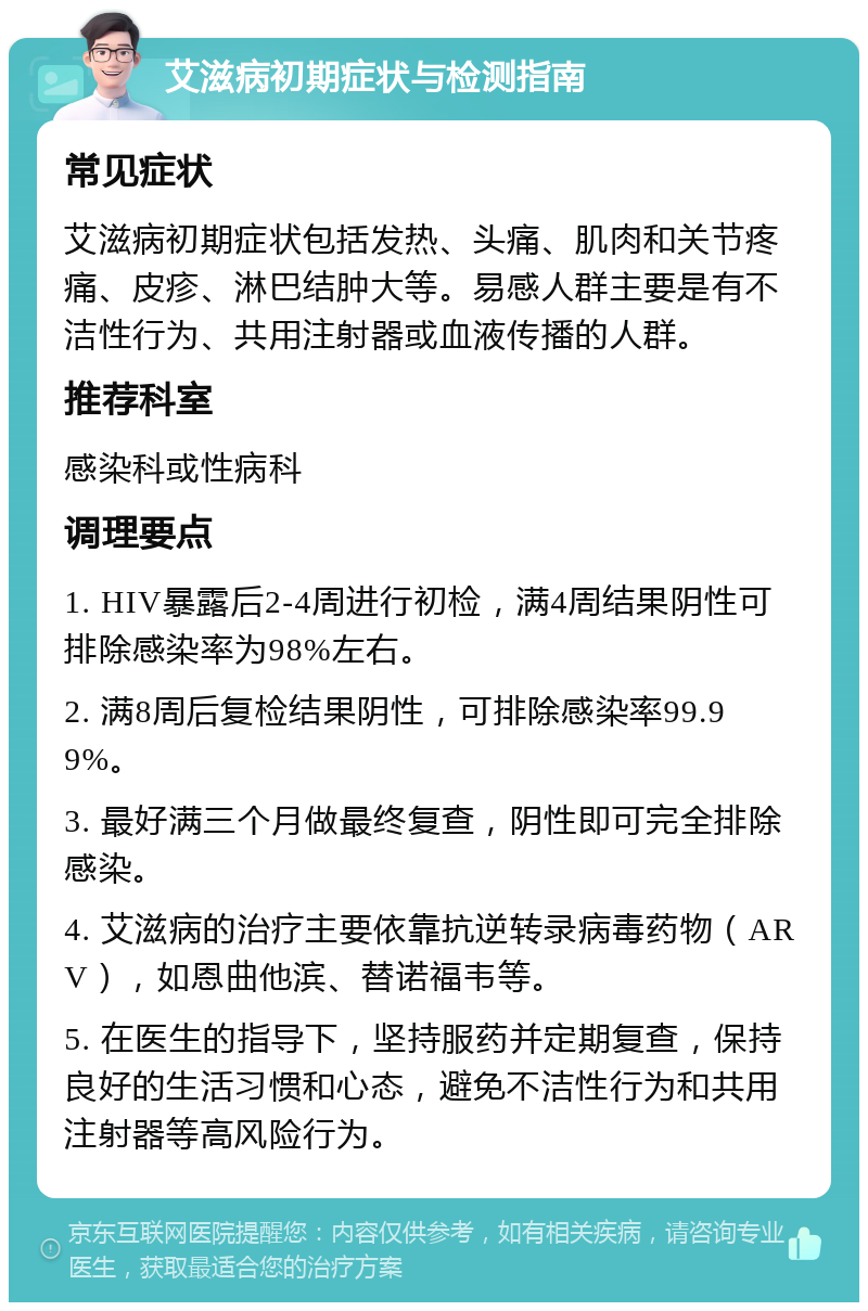 艾滋病初期症状与检测指南 常见症状 艾滋病初期症状包括发热、头痛、肌肉和关节疼痛、皮疹、淋巴结肿大等。易感人群主要是有不洁性行为、共用注射器或血液传播的人群。 推荐科室 感染科或性病科 调理要点 1. HIV暴露后2-4周进行初检，满4周结果阴性可排除感染率为98%左右。 2. 满8周后复检结果阴性，可排除感染率99.99%。 3. 最好满三个月做最终复查，阴性即可完全排除感染。 4. 艾滋病的治疗主要依靠抗逆转录病毒药物（ARV），如恩曲他滨、替诺福韦等。 5. 在医生的指导下，坚持服药并定期复查，保持良好的生活习惯和心态，避免不洁性行为和共用注射器等高风险行为。