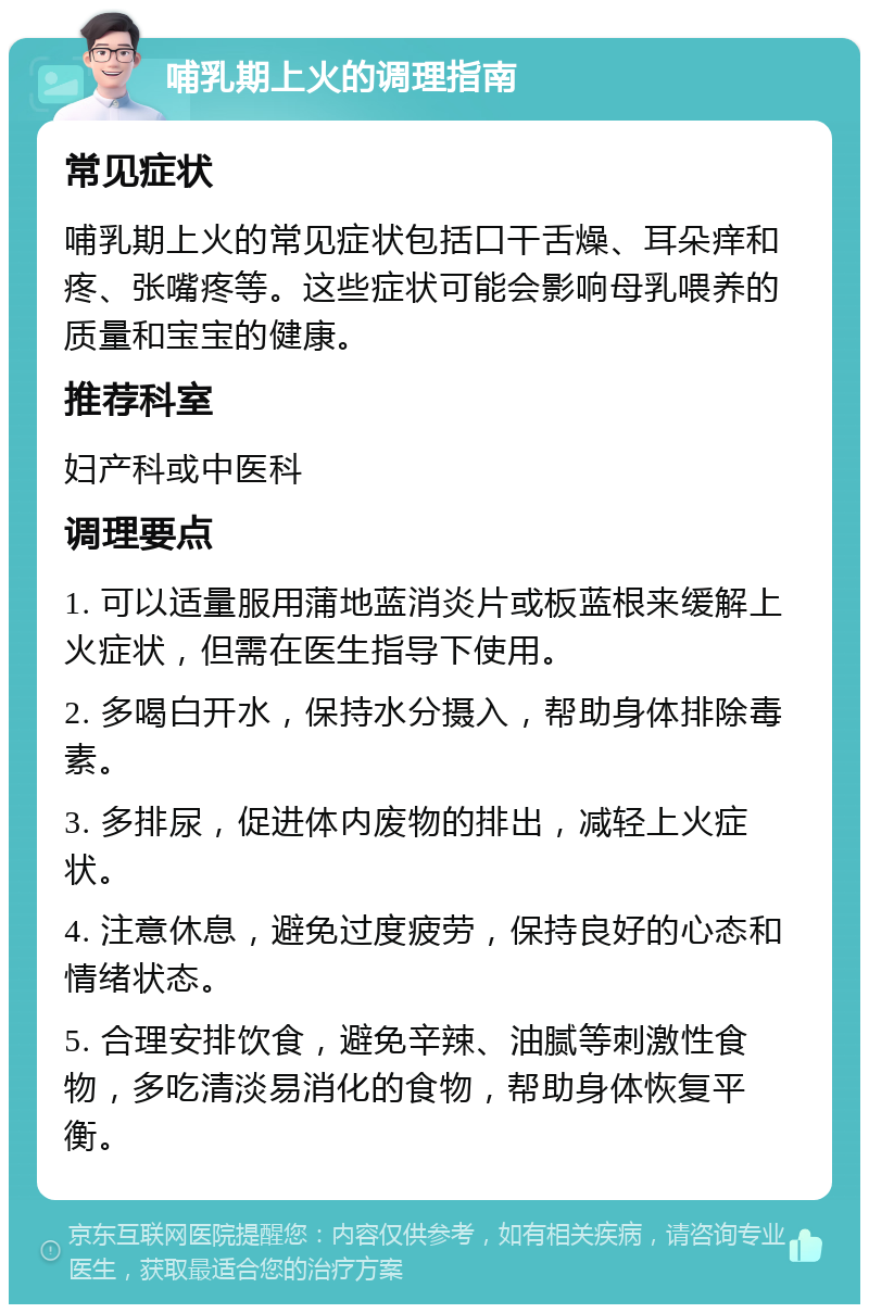 哺乳期上火的调理指南 常见症状 哺乳期上火的常见症状包括口干舌燥、耳朵痒和疼、张嘴疼等。这些症状可能会影响母乳喂养的质量和宝宝的健康。 推荐科室 妇产科或中医科 调理要点 1. 可以适量服用蒲地蓝消炎片或板蓝根来缓解上火症状，但需在医生指导下使用。 2. 多喝白开水，保持水分摄入，帮助身体排除毒素。 3. 多排尿，促进体内废物的排出，减轻上火症状。 4. 注意休息，避免过度疲劳，保持良好的心态和情绪状态。 5. 合理安排饮食，避免辛辣、油腻等刺激性食物，多吃清淡易消化的食物，帮助身体恢复平衡。