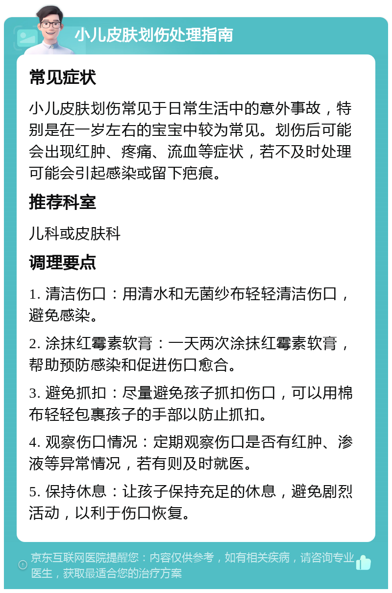 小儿皮肤划伤处理指南 常见症状 小儿皮肤划伤常见于日常生活中的意外事故，特别是在一岁左右的宝宝中较为常见。划伤后可能会出现红肿、疼痛、流血等症状，若不及时处理可能会引起感染或留下疤痕。 推荐科室 儿科或皮肤科 调理要点 1. 清洁伤口：用清水和无菌纱布轻轻清洁伤口，避免感染。 2. 涂抹红霉素软膏：一天两次涂抹红霉素软膏，帮助预防感染和促进伤口愈合。 3. 避免抓扣：尽量避免孩子抓扣伤口，可以用棉布轻轻包裹孩子的手部以防止抓扣。 4. 观察伤口情况：定期观察伤口是否有红肿、渗液等异常情况，若有则及时就医。 5. 保持休息：让孩子保持充足的休息，避免剧烈活动，以利于伤口恢复。