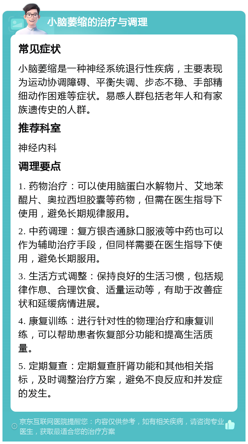 小脑萎缩的治疗与调理 常见症状 小脑萎缩是一种神经系统退行性疾病，主要表现为运动协调障碍、平衡失调、步态不稳、手部精细动作困难等症状。易感人群包括老年人和有家族遗传史的人群。 推荐科室 神经内科 调理要点 1. 药物治疗：可以使用脑蛋白水解物片、艾地苯醌片、奥拉西坦胶囊等药物，但需在医生指导下使用，避免长期规律服用。 2. 中药调理：复方银杏通脉口服液等中药也可以作为辅助治疗手段，但同样需要在医生指导下使用，避免长期服用。 3. 生活方式调整：保持良好的生活习惯，包括规律作息、合理饮食、适量运动等，有助于改善症状和延缓病情进展。 4. 康复训练：进行针对性的物理治疗和康复训练，可以帮助患者恢复部分功能和提高生活质量。 5. 定期复查：定期复查肝肾功能和其他相关指标，及时调整治疗方案，避免不良反应和并发症的发生。