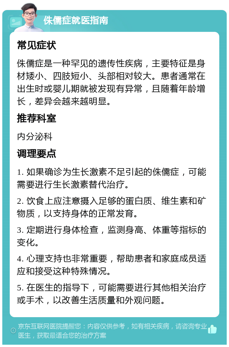 侏儒症就医指南 常见症状 侏儒症是一种罕见的遗传性疾病，主要特征是身材矮小、四肢短小、头部相对较大。患者通常在出生时或婴儿期就被发现有异常，且随着年龄增长，差异会越来越明显。 推荐科室 内分泌科 调理要点 1. 如果确诊为生长激素不足引起的侏儒症，可能需要进行生长激素替代治疗。 2. 饮食上应注意摄入足够的蛋白质、维生素和矿物质，以支持身体的正常发育。 3. 定期进行身体检查，监测身高、体重等指标的变化。 4. 心理支持也非常重要，帮助患者和家庭成员适应和接受这种特殊情况。 5. 在医生的指导下，可能需要进行其他相关治疗或手术，以改善生活质量和外观问题。