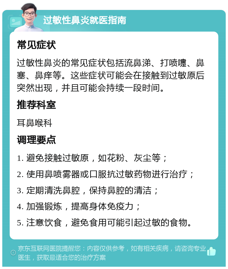 过敏性鼻炎就医指南 常见症状 过敏性鼻炎的常见症状包括流鼻涕、打喷嚏、鼻塞、鼻痒等。这些症状可能会在接触到过敏原后突然出现，并且可能会持续一段时间。 推荐科室 耳鼻喉科 调理要点 1. 避免接触过敏原，如花粉、灰尘等； 2. 使用鼻喷雾器或口服抗过敏药物进行治疗； 3. 定期清洗鼻腔，保持鼻腔的清洁； 4. 加强锻炼，提高身体免疫力； 5. 注意饮食，避免食用可能引起过敏的食物。