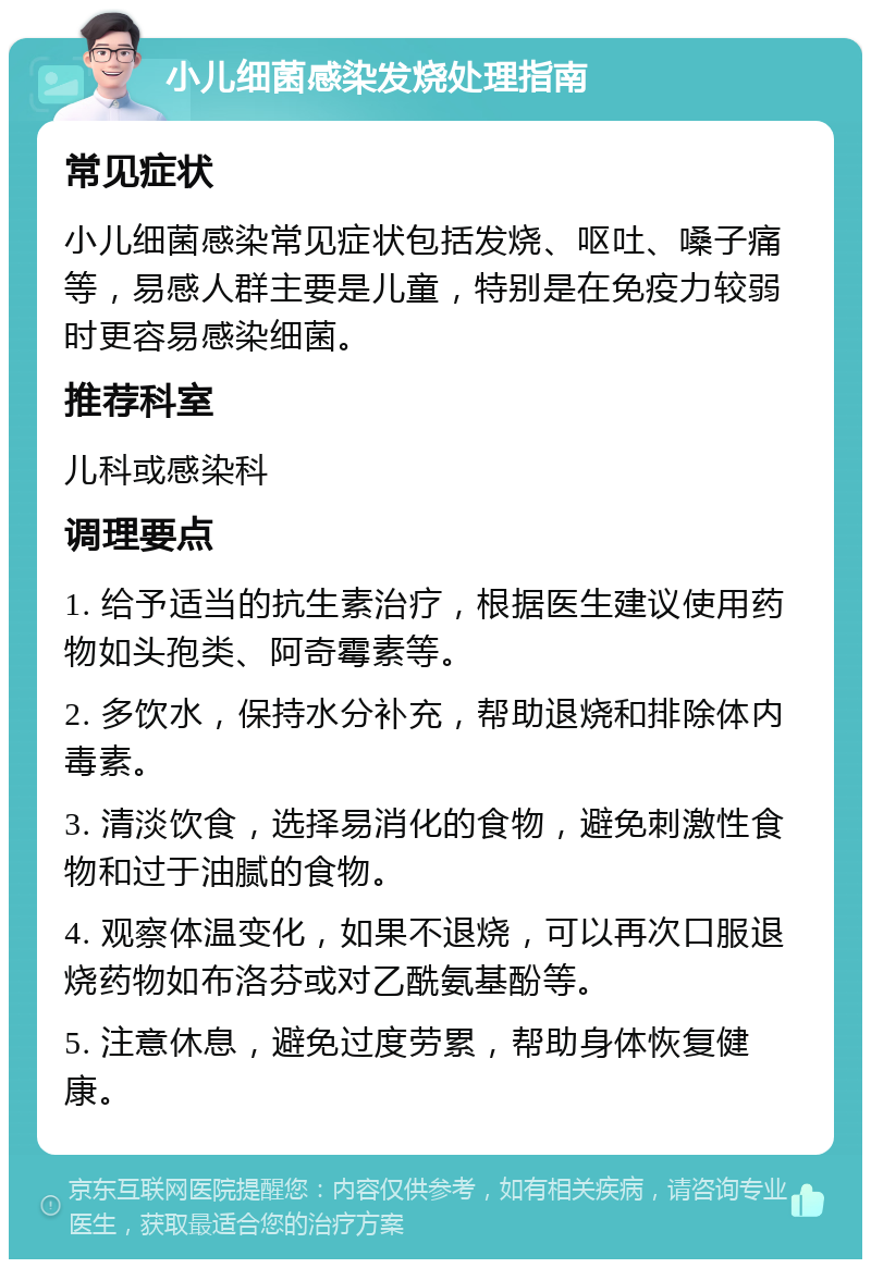 小儿细菌感染发烧处理指南 常见症状 小儿细菌感染常见症状包括发烧、呕吐、嗓子痛等，易感人群主要是儿童，特别是在免疫力较弱时更容易感染细菌。 推荐科室 儿科或感染科 调理要点 1. 给予适当的抗生素治疗，根据医生建议使用药物如头孢类、阿奇霉素等。 2. 多饮水，保持水分补充，帮助退烧和排除体内毒素。 3. 清淡饮食，选择易消化的食物，避免刺激性食物和过于油腻的食物。 4. 观察体温变化，如果不退烧，可以再次口服退烧药物如布洛芬或对乙酰氨基酚等。 5. 注意休息，避免过度劳累，帮助身体恢复健康。