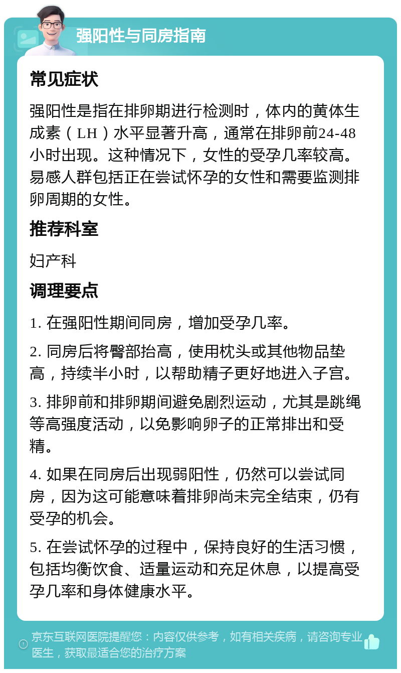 强阳性与同房指南 常见症状 强阳性是指在排卵期进行检测时，体内的黄体生成素（LH）水平显著升高，通常在排卵前24-48小时出现。这种情况下，女性的受孕几率较高。易感人群包括正在尝试怀孕的女性和需要监测排卵周期的女性。 推荐科室 妇产科 调理要点 1. 在强阳性期间同房，增加受孕几率。 2. 同房后将臀部抬高，使用枕头或其他物品垫高，持续半小时，以帮助精子更好地进入子宫。 3. 排卵前和排卵期间避免剧烈运动，尤其是跳绳等高强度活动，以免影响卵子的正常排出和受精。 4. 如果在同房后出现弱阳性，仍然可以尝试同房，因为这可能意味着排卵尚未完全结束，仍有受孕的机会。 5. 在尝试怀孕的过程中，保持良好的生活习惯，包括均衡饮食、适量运动和充足休息，以提高受孕几率和身体健康水平。