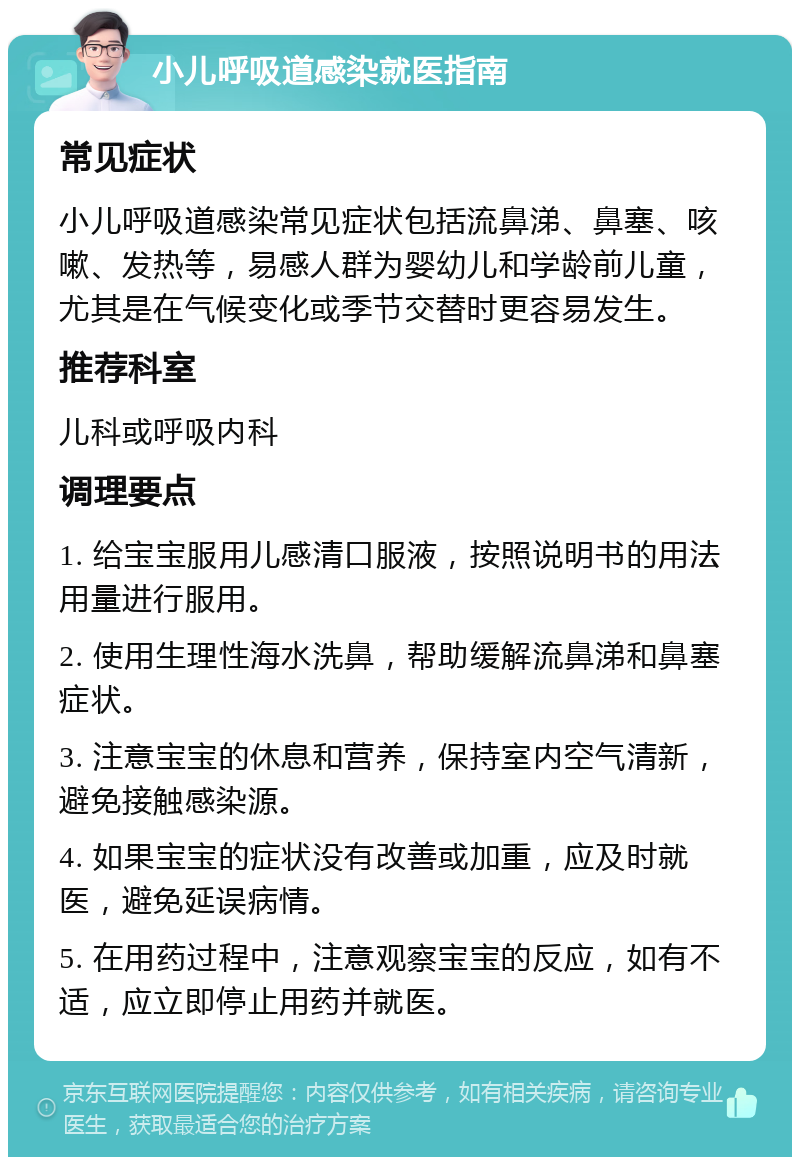 小儿呼吸道感染就医指南 常见症状 小儿呼吸道感染常见症状包括流鼻涕、鼻塞、咳嗽、发热等，易感人群为婴幼儿和学龄前儿童，尤其是在气候变化或季节交替时更容易发生。 推荐科室 儿科或呼吸内科 调理要点 1. 给宝宝服用儿感清口服液，按照说明书的用法用量进行服用。 2. 使用生理性海水洗鼻，帮助缓解流鼻涕和鼻塞症状。 3. 注意宝宝的休息和营养，保持室内空气清新，避免接触感染源。 4. 如果宝宝的症状没有改善或加重，应及时就医，避免延误病情。 5. 在用药过程中，注意观察宝宝的反应，如有不适，应立即停止用药并就医。