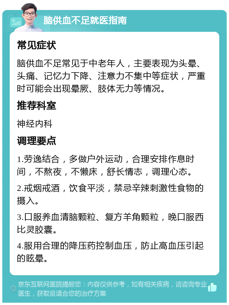 脑供血不足就医指南 常见症状 脑供血不足常见于中老年人，主要表现为头晕、头痛、记忆力下降、注意力不集中等症状，严重时可能会出现晕厥、肢体无力等情况。 推荐科室 神经内科 调理要点 1.劳逸结合，多做户外运动，合理安排作息时间，不熬夜，不懒床，舒长情志，调理心态。 2.戒烟戒酒，饮食平淡，禁忌辛辣刺激性食物的摄入。 3.口服养血清脑颗粒、复方羊角颗粒，晚口服西比灵胶囊。 4.服用合理的降压药控制血压，防止高血压引起的眩晕。