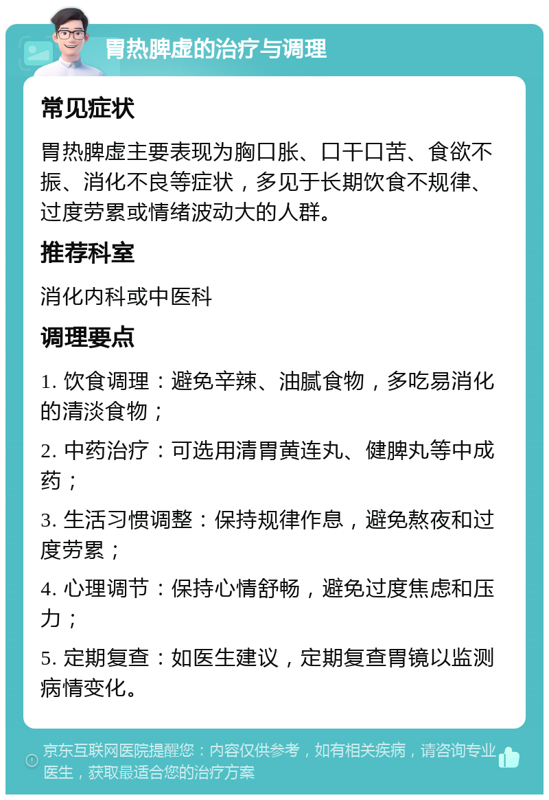 胃热脾虚的治疗与调理 常见症状 胃热脾虚主要表现为胸口胀、口干口苦、食欲不振、消化不良等症状，多见于长期饮食不规律、过度劳累或情绪波动大的人群。 推荐科室 消化内科或中医科 调理要点 1. 饮食调理：避免辛辣、油腻食物，多吃易消化的清淡食物； 2. 中药治疗：可选用清胃黄连丸、健脾丸等中成药； 3. 生活习惯调整：保持规律作息，避免熬夜和过度劳累； 4. 心理调节：保持心情舒畅，避免过度焦虑和压力； 5. 定期复查：如医生建议，定期复查胃镜以监测病情变化。