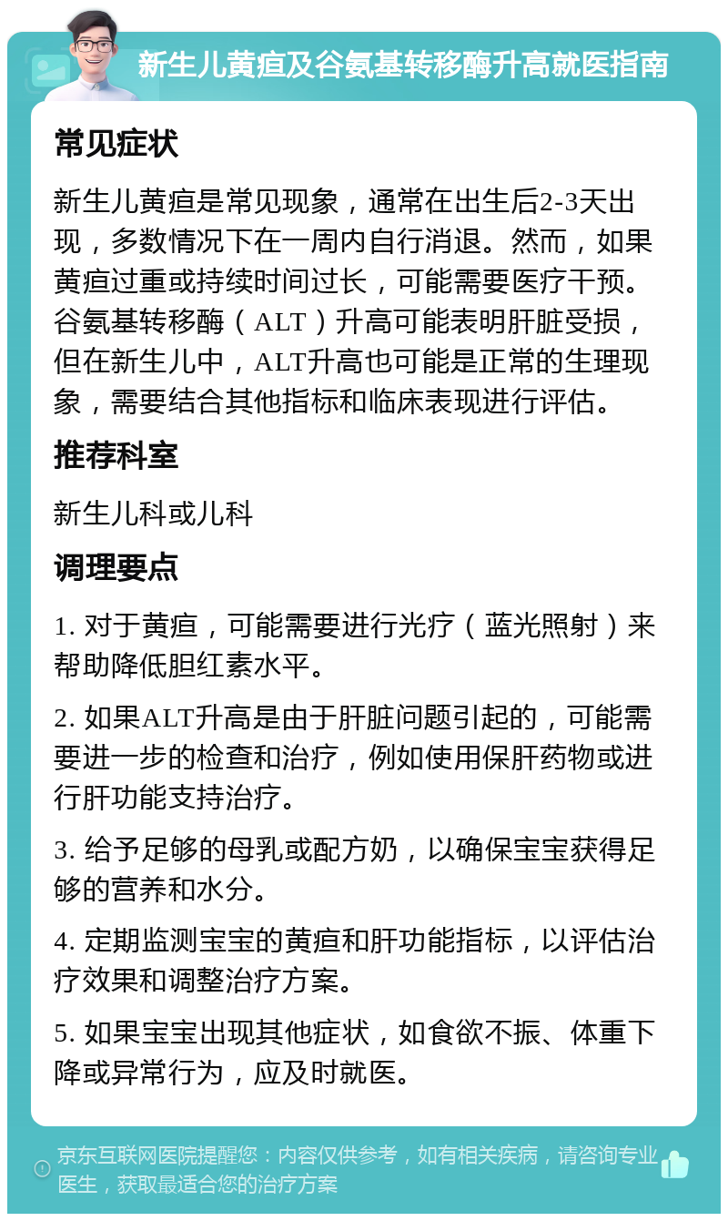 新生儿黄疸及谷氨基转移酶升高就医指南 常见症状 新生儿黄疸是常见现象，通常在出生后2-3天出现，多数情况下在一周内自行消退。然而，如果黄疸过重或持续时间过长，可能需要医疗干预。谷氨基转移酶（ALT）升高可能表明肝脏受损，但在新生儿中，ALT升高也可能是正常的生理现象，需要结合其他指标和临床表现进行评估。 推荐科室 新生儿科或儿科 调理要点 1. 对于黄疸，可能需要进行光疗（蓝光照射）来帮助降低胆红素水平。 2. 如果ALT升高是由于肝脏问题引起的，可能需要进一步的检查和治疗，例如使用保肝药物或进行肝功能支持治疗。 3. 给予足够的母乳或配方奶，以确保宝宝获得足够的营养和水分。 4. 定期监测宝宝的黄疸和肝功能指标，以评估治疗效果和调整治疗方案。 5. 如果宝宝出现其他症状，如食欲不振、体重下降或异常行为，应及时就医。