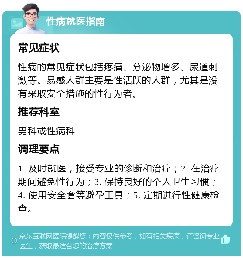 性病就医指南 常见症状 性病的常见症状包括疼痛、分泌物增多、尿道刺激等。易感人群主要是性活跃的人群，尤其是没有采取安全措施的性行为者。 推荐科室 男科或性病科 调理要点 1. 及时就医，接受专业的诊断和治疗；2. 在治疗期间避免性行为；3. 保持良好的个人卫生习惯；4. 使用安全套等避孕工具；5. 定期进行性健康检查。