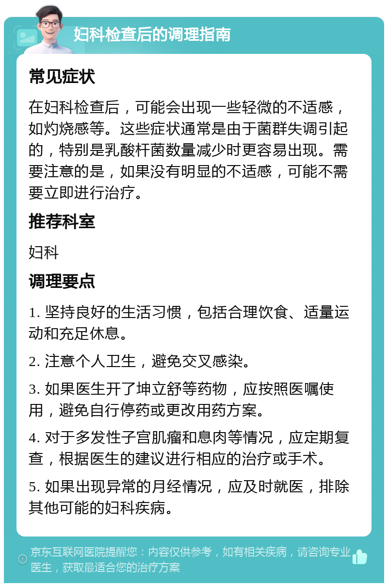 妇科检查后的调理指南 常见症状 在妇科检查后，可能会出现一些轻微的不适感，如灼烧感等。这些症状通常是由于菌群失调引起的，特别是乳酸杆菌数量减少时更容易出现。需要注意的是，如果没有明显的不适感，可能不需要立即进行治疗。 推荐科室 妇科 调理要点 1. 坚持良好的生活习惯，包括合理饮食、适量运动和充足休息。 2. 注意个人卫生，避免交叉感染。 3. 如果医生开了坤立舒等药物，应按照医嘱使用，避免自行停药或更改用药方案。 4. 对于多发性子宫肌瘤和息肉等情况，应定期复查，根据医生的建议进行相应的治疗或手术。 5. 如果出现异常的月经情况，应及时就医，排除其他可能的妇科疾病。