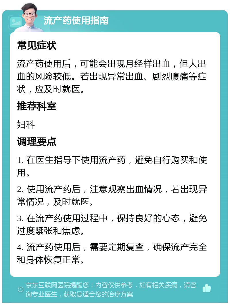 流产药使用指南 常见症状 流产药使用后，可能会出现月经样出血，但大出血的风险较低。若出现异常出血、剧烈腹痛等症状，应及时就医。 推荐科室 妇科 调理要点 1. 在医生指导下使用流产药，避免自行购买和使用。 2. 使用流产药后，注意观察出血情况，若出现异常情况，及时就医。 3. 在流产药使用过程中，保持良好的心态，避免过度紧张和焦虑。 4. 流产药使用后，需要定期复查，确保流产完全和身体恢复正常。