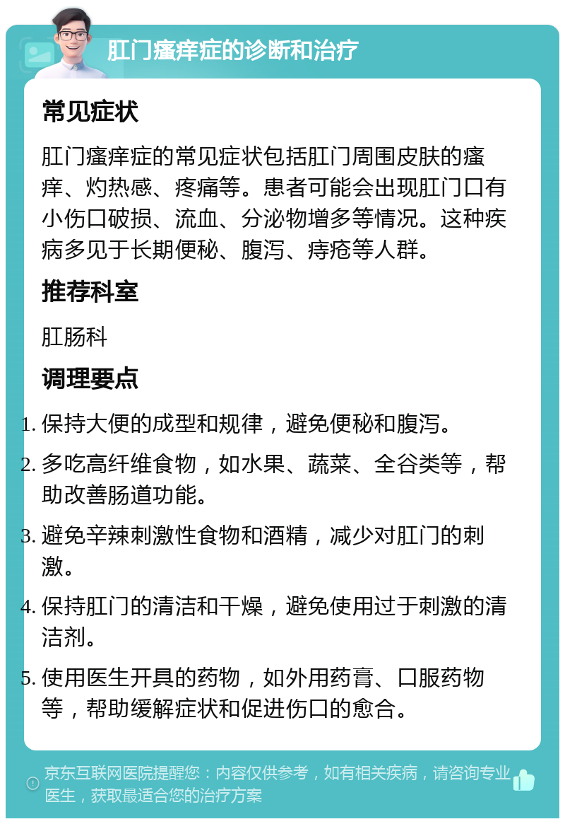 肛门瘙痒症的诊断和治疗 常见症状 肛门瘙痒症的常见症状包括肛门周围皮肤的瘙痒、灼热感、疼痛等。患者可能会出现肛门口有小伤口破损、流血、分泌物增多等情况。这种疾病多见于长期便秘、腹泻、痔疮等人群。 推荐科室 肛肠科 调理要点 保持大便的成型和规律，避免便秘和腹泻。 多吃高纤维食物，如水果、蔬菜、全谷类等，帮助改善肠道功能。 避免辛辣刺激性食物和酒精，减少对肛门的刺激。 保持肛门的清洁和干燥，避免使用过于刺激的清洁剂。 使用医生开具的药物，如外用药膏、口服药物等，帮助缓解症状和促进伤口的愈合。