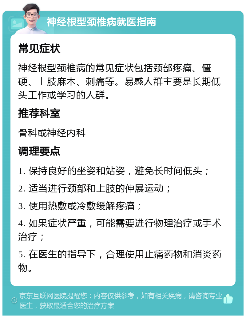 神经根型颈椎病就医指南 常见症状 神经根型颈椎病的常见症状包括颈部疼痛、僵硬、上肢麻木、刺痛等。易感人群主要是长期低头工作或学习的人群。 推荐科室 骨科或神经内科 调理要点 1. 保持良好的坐姿和站姿，避免长时间低头； 2. 适当进行颈部和上肢的伸展运动； 3. 使用热敷或冷敷缓解疼痛； 4. 如果症状严重，可能需要进行物理治疗或手术治疗； 5. 在医生的指导下，合理使用止痛药物和消炎药物。