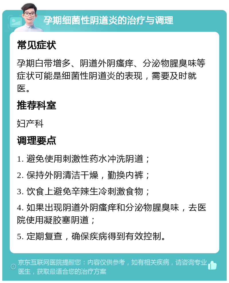 孕期细菌性阴道炎的治疗与调理 常见症状 孕期白带增多、阴道外阴瘙痒、分泌物腥臭味等症状可能是细菌性阴道炎的表现，需要及时就医。 推荐科室 妇产科 调理要点 1. 避免使用刺激性药水冲洗阴道； 2. 保持外阴清洁干燥，勤换内裤； 3. 饮食上避免辛辣生冷刺激食物； 4. 如果出现阴道外阴瘙痒和分泌物腥臭味，去医院使用凝胶塞阴道； 5. 定期复查，确保疾病得到有效控制。