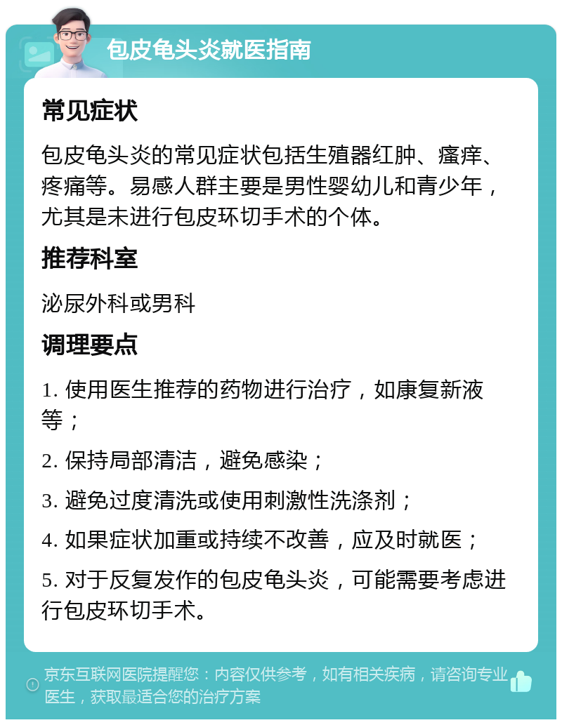 包皮龟头炎就医指南 常见症状 包皮龟头炎的常见症状包括生殖器红肿、瘙痒、疼痛等。易感人群主要是男性婴幼儿和青少年，尤其是未进行包皮环切手术的个体。 推荐科室 泌尿外科或男科 调理要点 1. 使用医生推荐的药物进行治疗，如康复新液等； 2. 保持局部清洁，避免感染； 3. 避免过度清洗或使用刺激性洗涤剂； 4. 如果症状加重或持续不改善，应及时就医； 5. 对于反复发作的包皮龟头炎，可能需要考虑进行包皮环切手术。