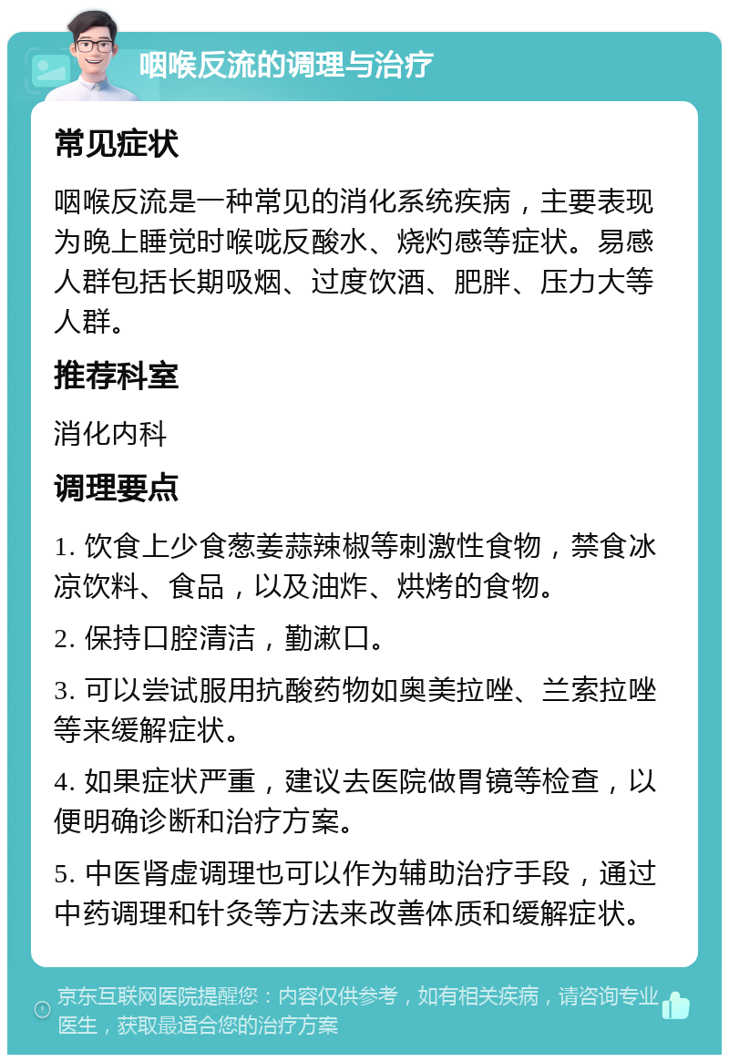 咽喉反流的调理与治疗 常见症状 咽喉反流是一种常见的消化系统疾病，主要表现为晚上睡觉时喉咙反酸水、烧灼感等症状。易感人群包括长期吸烟、过度饮酒、肥胖、压力大等人群。 推荐科室 消化内科 调理要点 1. 饮食上少食葱姜蒜辣椒等刺激性食物，禁食冰凉饮料、食品，以及油炸、烘烤的食物。 2. 保持口腔清洁，勤漱口。 3. 可以尝试服用抗酸药物如奥美拉唑、兰索拉唑等来缓解症状。 4. 如果症状严重，建议去医院做胃镜等检查，以便明确诊断和治疗方案。 5. 中医肾虚调理也可以作为辅助治疗手段，通过中药调理和针灸等方法来改善体质和缓解症状。