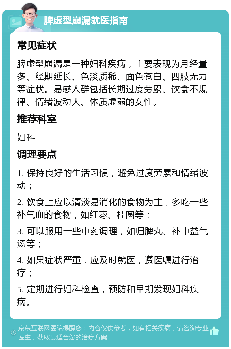 脾虚型崩漏就医指南 常见症状 脾虚型崩漏是一种妇科疾病，主要表现为月经量多、经期延长、色淡质稀、面色苍白、四肢无力等症状。易感人群包括长期过度劳累、饮食不规律、情绪波动大、体质虚弱的女性。 推荐科室 妇科 调理要点 1. 保持良好的生活习惯，避免过度劳累和情绪波动； 2. 饮食上应以清淡易消化的食物为主，多吃一些补气血的食物，如红枣、桂圆等； 3. 可以服用一些中药调理，如归脾丸、补中益气汤等； 4. 如果症状严重，应及时就医，遵医嘱进行治疗； 5. 定期进行妇科检查，预防和早期发现妇科疾病。