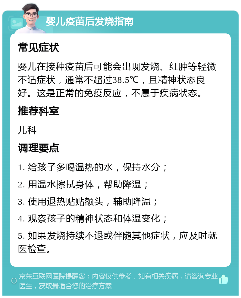 婴儿疫苗后发烧指南 常见症状 婴儿在接种疫苗后可能会出现发烧、红肿等轻微不适症状，通常不超过38.5℃，且精神状态良好。这是正常的免疫反应，不属于疾病状态。 推荐科室 儿科 调理要点 1. 给孩子多喝温热的水，保持水分； 2. 用温水擦拭身体，帮助降温； 3. 使用退热贴贴额头，辅助降温； 4. 观察孩子的精神状态和体温变化； 5. 如果发烧持续不退或伴随其他症状，应及时就医检查。