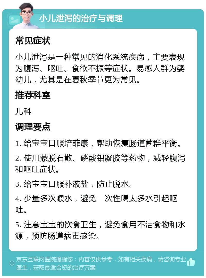 小儿泄泻的治疗与调理 常见症状 小儿泄泻是一种常见的消化系统疾病，主要表现为腹泻、呕吐、食欲不振等症状。易感人群为婴幼儿，尤其是在夏秋季节更为常见。 推荐科室 儿科 调理要点 1. 给宝宝口服培菲康，帮助恢复肠道菌群平衡。 2. 使用蒙脱石散、磷酸铝凝胶等药物，减轻腹泻和呕吐症状。 3. 给宝宝口服补液盐，防止脱水。 4. 少量多次喂水，避免一次性喝太多水引起呕吐。 5. 注意宝宝的饮食卫生，避免食用不洁食物和水源，预防肠道病毒感染。