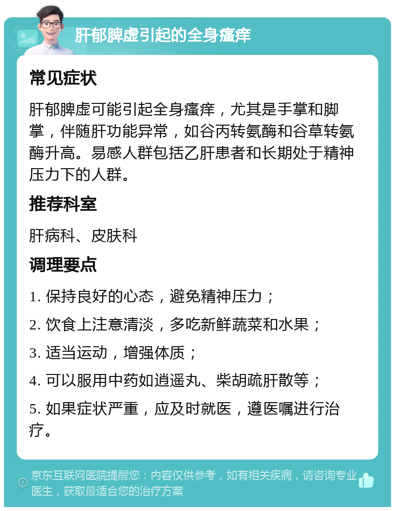 肝郁脾虚引起的全身瘙痒 常见症状 肝郁脾虚可能引起全身瘙痒，尤其是手掌和脚掌，伴随肝功能异常，如谷丙转氨酶和谷草转氨酶升高。易感人群包括乙肝患者和长期处于精神压力下的人群。 推荐科室 肝病科、皮肤科 调理要点 1. 保持良好的心态，避免精神压力； 2. 饮食上注意清淡，多吃新鲜蔬菜和水果； 3. 适当运动，增强体质； 4. 可以服用中药如逍遥丸、柴胡疏肝散等； 5. 如果症状严重，应及时就医，遵医嘱进行治疗。