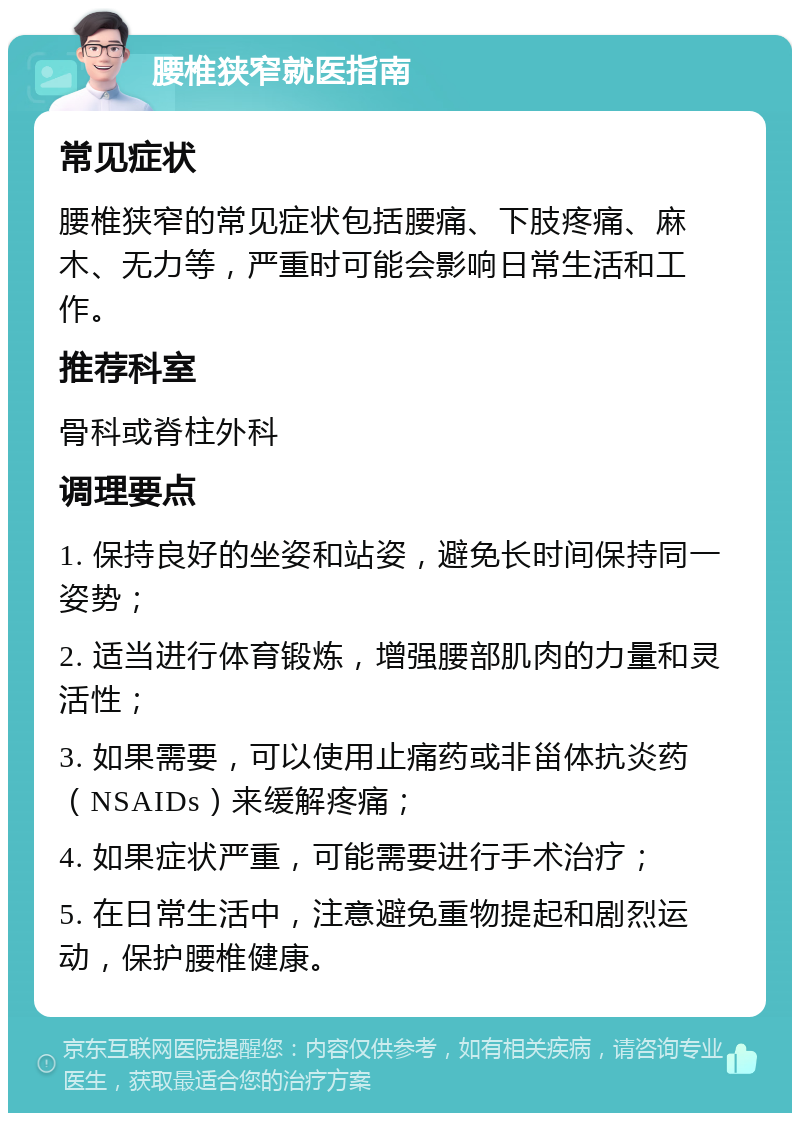 腰椎狭窄就医指南 常见症状 腰椎狭窄的常见症状包括腰痛、下肢疼痛、麻木、无力等，严重时可能会影响日常生活和工作。 推荐科室 骨科或脊柱外科 调理要点 1. 保持良好的坐姿和站姿，避免长时间保持同一姿势； 2. 适当进行体育锻炼，增强腰部肌肉的力量和灵活性； 3. 如果需要，可以使用止痛药或非甾体抗炎药（NSAIDs）来缓解疼痛； 4. 如果症状严重，可能需要进行手术治疗； 5. 在日常生活中，注意避免重物提起和剧烈运动，保护腰椎健康。